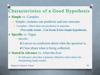 O Simple vs. Complex
O Simple: contains one predictor and one outcome
O Complex: -More than one predictor or outcome.
(Not easily tested .. Can break it into simple hypothesis).
O Specific vs. Vague
O Specific:
O Leaves no confusion about what the question is.
O Clear about what is being collected.
O Stated in Advance vs. After-the-Fact
O In Advance: provides a primary objective and a basis for
interpreting study results.
Research Summer School 49
 