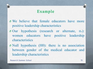 O We believe that female educators have more
positive leadership characteristics
O Our hypothesis (research or alternate, HA):
women educators have positive leadership
characteristics
O Null hypothesis (H0): there is no association
between gender of the medical educator and
leadership characteristics
Research Summer School 51
 