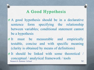 O A good hypothesis should be in a declarative
sentence form specifying the relationship
between variables; conditional statement cannot
be a hypothesis
O It must be measurable and empirically
testable, concise and with specific meaning
(clarity is obtained by means of definitions)
O It should be linked with some theoretical /
conceptual / analytical framework / tools
Research Summer School 52
 