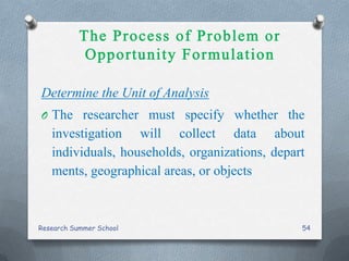 Determine the Unit of Analysis
O The researcher must specify whether the
investigation will collect data about
individuals, households, organizations, depart
ments, geographical areas, or objects
Research Summer School 54
 