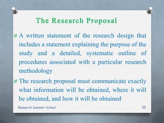 O A written statement of the research design that
includes a statement explaining the purpose of the
study and a detailed, systematic outline of
procedures associated with a particular research
methodology
O The research proposal must communicate exactly
what information will be obtained, where it will
be obtained, and how it will be obtained
Research Summer School 55
 