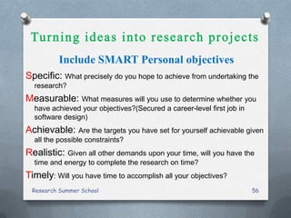 Include SMART Personal objectives
Specific: What precisely do you hope to achieve from undertaking the
research?
Measurable: What measures will you use to determine whether you
have achieved your objectives?(Secured a career-level first job in
software design)
Achievable: Are the targets you have set for yourself achievable given
all the possible constraints?
Realistic: Given all other demands upon your time, will you have the
time and energy to complete the research on time?
Timely: Will you have time to accomplish all your objectives?
Research Summer School 56
 