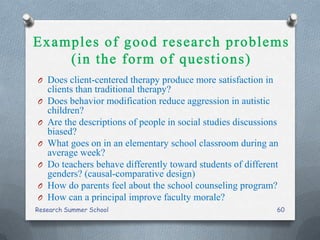 O Does client-centered therapy produce more satisfaction in
clients than traditional therapy?
O Does behavior modification reduce aggression in autistic
children?
O Are the descriptions of people in social studies discussions
biased?
O What goes on in an elementary school classroom during an
average week?
O Do teachers behave differently toward students of different
genders? (causal-comparative design)
O How do parents feel about the school counseling program?
O How can a principal improve faculty morale?
Research Summer School 60
 