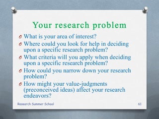 O What is your area of interest?
O Where could you look for help in deciding
upon a specific research problem?
O What criteria will you apply when deciding
upon a specific research problem?
O How could you narrow down your research
problem?
O How might your value-judgments
(preconceived ideas) affect your research
endeavors?
Research Summer School 61
 