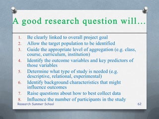 1. Be clearly linked to overall project goal
2. Allow the target population to be identified
3. Guide the appropriate level of aggregation (e.g. class,
course, curriculum, institution)
4. Identify the outcome variables and key predictors of
those variables
5. Determine what type of study is needed (e.g.
descriptive, relational, experimental)
6. Identify background characteristics that might
influence outcomes
7. Raise questions about how to best collect data
8. Influence the number of participants in the study
Research Summer School 62
 