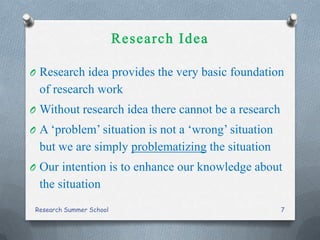 O Research idea provides the very basic foundation
of research work
O Without research idea there cannot be a research
O A ‘problem’ situation is not a ‘wrong’ situation
but we are simply problematizing the situation
O Our intention is to enhance our knowledge about
the situation
Research Summer School 7
 