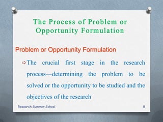 Problem or Opportunity Formulation
The crucial first stage in the research
process—determining the problem to be
solved or the opportunity to be studied and the
objectives of the research
Research Summer School 8
 