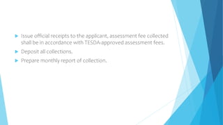  Issue official receipts to the applicant, assessment fee collected
shall be in accordance with TESDA-approved assessment fees.
 Deposit all collections.
 Prepare monthly report of collection.
 