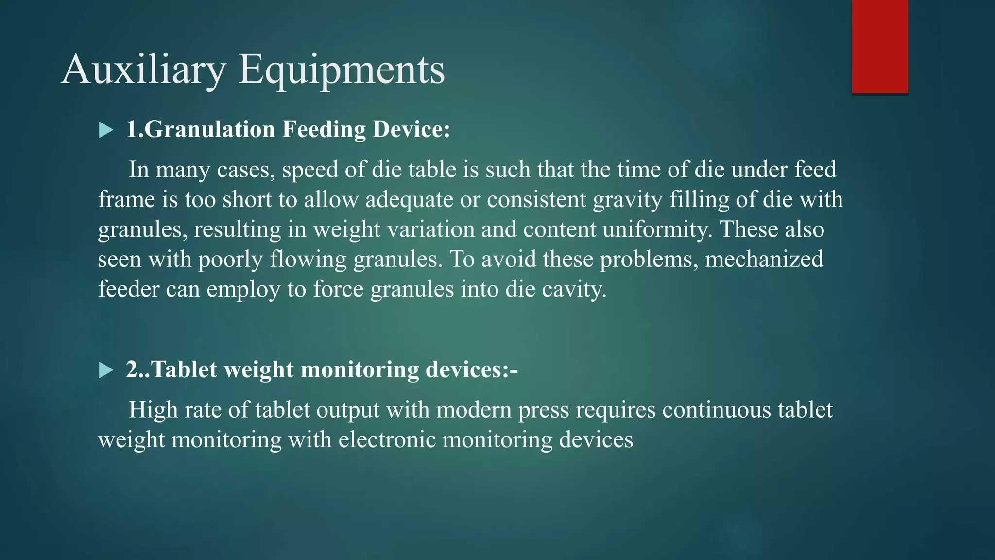 Auxiliary Equipments
 1.Granulation Feeding Device:
In many cases, speed of die table is such that the time of die under feed
frame is too short to allow adequate or consistent gravity filling of die with
granules, resulting in weight variation and content uniformity. These also
seen with poorly flowing granules. To avoid these problems, mechanized
feeder can employ to force granules into die cavity.
 2..Tablet weight monitoring devices:-
High rate of tablet output with modern press requires continuous tablet
weight monitoring with electronic monitoring devices
 