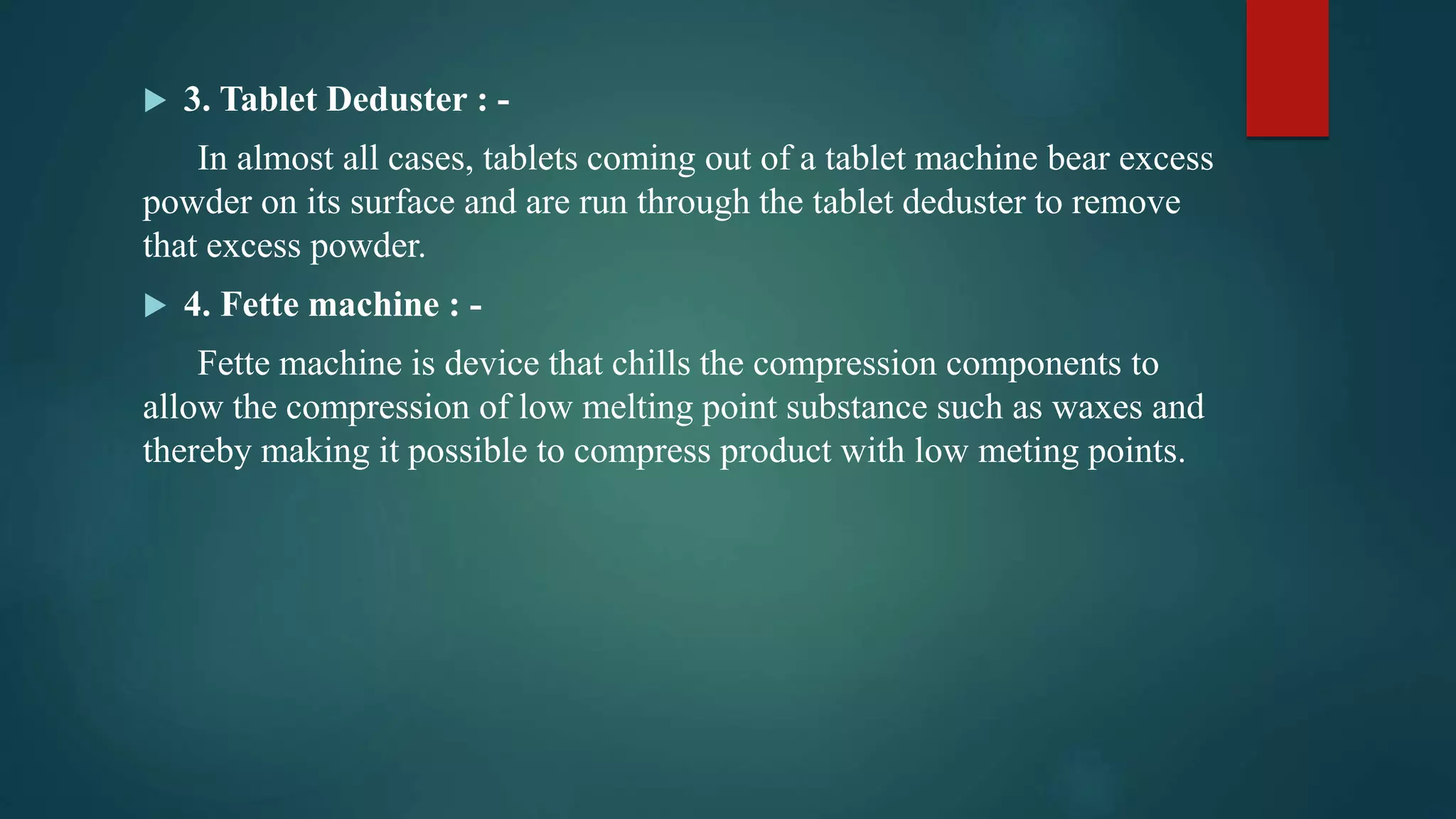  3. Tablet Deduster : -
In almost all cases, tablets coming out of a tablet machine bear excess
powder on its surface and are run through the tablet deduster to remove
that excess powder.
 4. Fette machine : -
Fette machine is device that chills the compression components to
allow the compression of low melting point substance such as waxes and
thereby making it possible to compress product with low meting points.
 