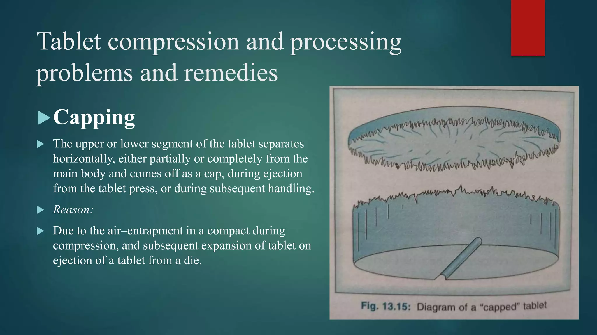Tablet compression and processing
problems and remedies
Capping
 The upper or lower segment of the tablet separates
horizontally, either partially or completely from the
main body and comes off as a cap, during ejection
from the tablet press, or during subsequent handling.
 Reason:
 Due to the air–entrapment in a compact during
compression, and subsequent expansion of tablet on
ejection of a tablet from a die.
 