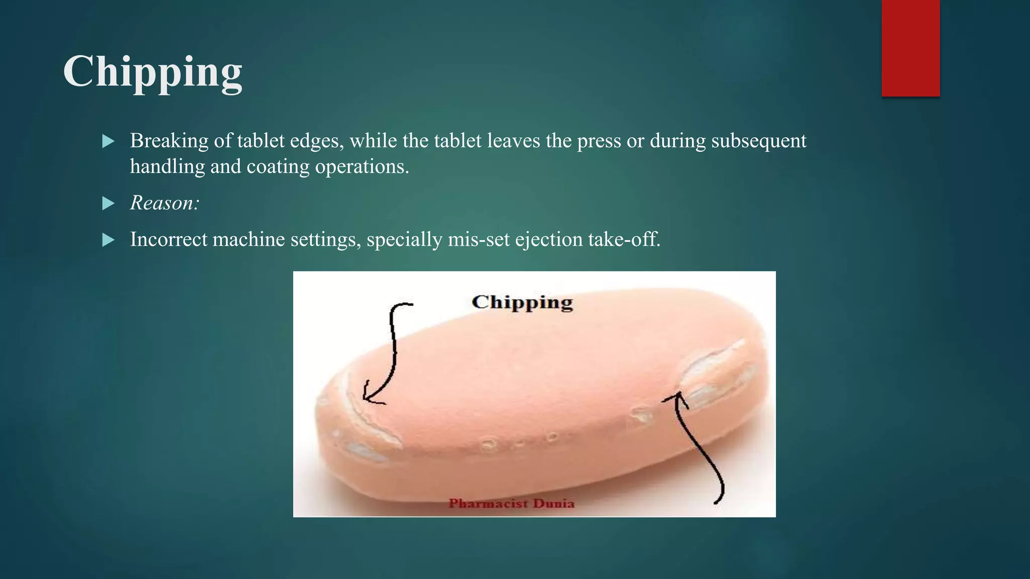 Chipping
 Breaking of tablet edges, while the tablet leaves the press or during subsequent
handling and coating operations.
 Reason:
 Incorrect machine settings, specially mis-set ejection take-off.
 