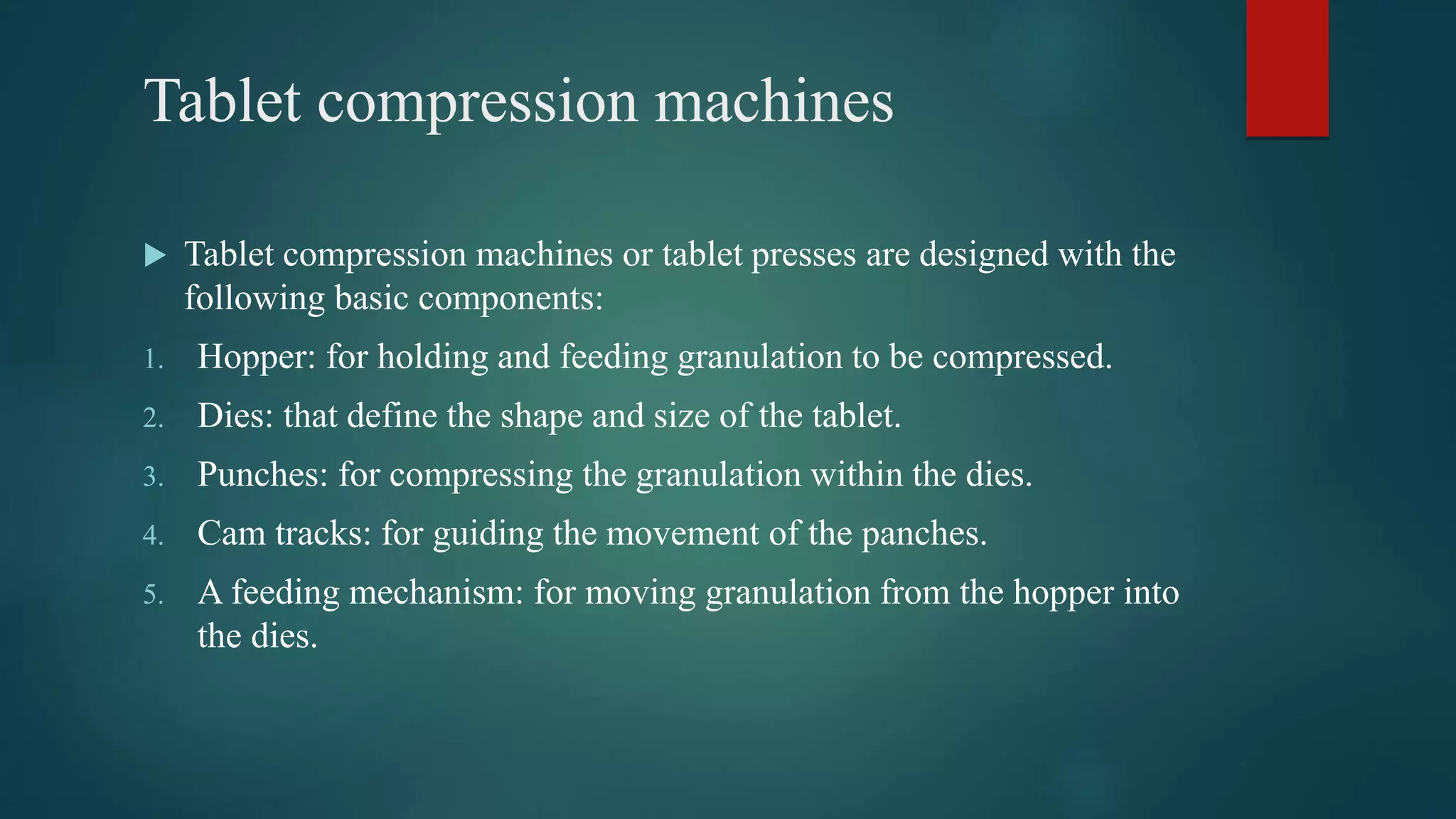 Tablet compression machines
 Tablet compression machines or tablet presses are designed with the
following basic components:
1. Hopper: for holding and feeding granulation to be compressed.
2. Dies: that define the shape and size of the tablet.
3. Punches: for compressing the granulation within the dies.
4. Cam tracks: for guiding the movement of the panches.
5. A feeding mechanism: for moving granulation from the hopper into
the dies.
 