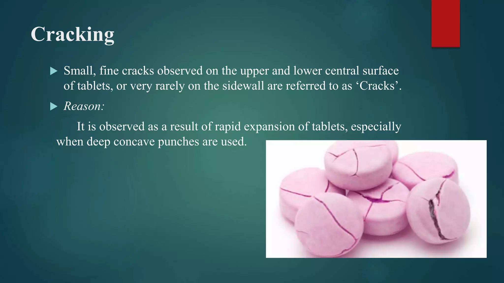 Cracking
 Small, fine cracks observed on the upper and lower central surface
of tablets, or very rarely on the sidewall are referred to as ‘Cracks’.
 Reason:
It is observed as a result of rapid expansion of tablets, especially
when deep concave punches are used.
 