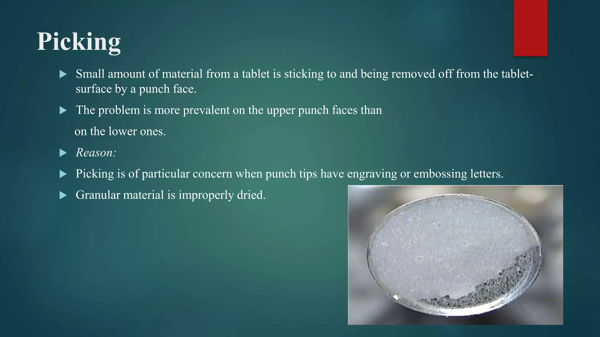 Picking
 Small amount of material from a tablet is sticking to and being removed off from the tablet-
surface by a punch face.
 The problem is more prevalent on the upper punch faces than
on the lower ones.
 Reason:
 Picking is of particular concern when punch tips have engraving or embossing letters.
 Granular material is improperly dried.
 