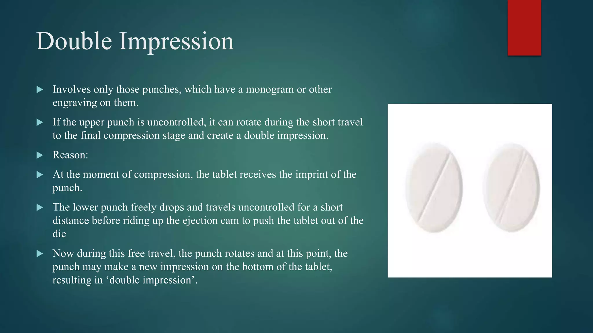 Double Impression
 Involves only those punches, which have a monogram or other
engraving on them.
 If the upper punch is uncontrolled, it can rotate during the short travel
to the final compression stage and create a double impression.
 Reason:
 At the moment of compression, the tablet receives the imprint of the
punch.
 The lower punch freely drops and travels uncontrolled for a short
distance before riding up the ejection cam to push the tablet out of the
die
 Now during this free travel, the punch rotates and at this point, the
punch may make a new impression on the bottom of the tablet,
resulting in ‘double impression’.
 