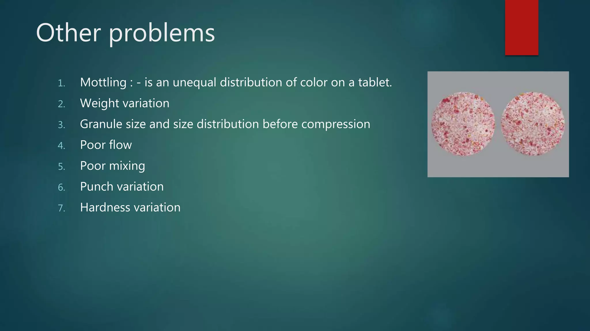 Other problems
1. Mottling : - is an unequal distribution of color on a tablet.
2. Weight variation
3. Granule size and size distribution before compression
4. Poor flow
5. Poor mixing
6. Punch variation
7. Hardness variation
 