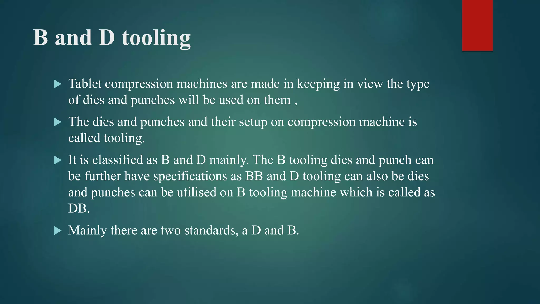 B and D tooling
 Tablet compression machines are made in keeping in view the type
of dies and punches will be used on them ,
 The dies and punches and their setup on compression machine is
called tooling.
 It is classified as B and D mainly. The B tooling dies and punch can
be further have specifications as BB and D tooling can also be dies
and punches can be utilised on B tooling machine which is called as
DB.
 Mainly there are two standards, a D and B.
 