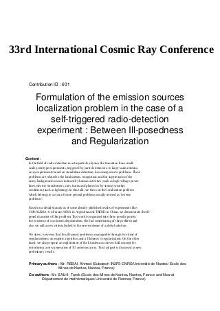 33rd International Cosmic Ray Conference
Contribution ID : 601
Formulation of the emission sources
localization problem in the case of a
self-triggered radio-detection
experiment : Between Ill-posedness
and Regularization
Content :
In the field of radio detection in astroparticle physics, the transition from small-
scale prototype experiments, triggered by particle detectors, to large-scale antenna
array experiments based on standalone detection, has emerged new problems. These
problems are related to the localization, recognition and the suppression of the
noisy background sources induced by human activities (such as high voltage power
lines, electric transformers, cars, trains and planes) or by stormy weather
conditions (such as lightning). In this talk, we focus on the localization problem
which belongs to a class of more general problems usually termed as "inverse
problems".
Based on a detailed analysis of some already published results of experiments like :
CODALEMA 3 in France AERA in Argentina and TREND in China, we demonstrate the ill-
posed character of this problem. This work is organized into three specific points:
the existence of a solutions degeneration, the bad conditioning of the problem and
also we add a new criteria linked to the non-existence of a global solution.
We show, however, that this ill-posed problem is manageable through two kind of
regularizations: an empiric algorithm and a Tikhonov’s regularization. On the other
hand, we also propose an exploitation of the lit antennas convex-hull concept for
introducing a new generation of 3D antennas array. This last part is discussed as new
preliminary results.
Primary authors : Mr. REBAI, Ahmed (Subatech IN2P3-CNRS/Université de Nantes/ Ecole des
Mines de Nantes, Nantes, France)
Co-authors : Mr. SALHI, Tarek (Ecole des Mines de Nantes, Nantes, France and Now at
Département de mathématiques Université de Rennes, France)
 