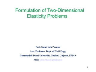 Formulation of Two-Dimensional
Elasticity Problems
Prof. Samirsinh Parmar
Asst. Professor, Dept. of Civil Engg.
Dharmasinh Desai University, Nadiad, Gujarat, INDIA
Mail: samirddu@gmail.com
1
 