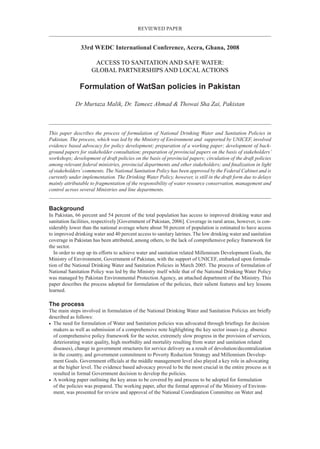 reviewed paper
33rd WEDC International Conference, Accra, Ghana, 2008
ACCESS TO SANITATION AND SAFE WATER:
GLOBAL PARTNERSHIPS AND LOCAL ACTIONS
Formulation of WatSan policies in Pakistan
Dr Murtaza Malik, Dr. Tameez Ahmad & Thowai Sha Zai, Pakistan
This paper describes the process of formulation of National Drinking Water and Sanitation Policies in
Pakistan. The process, which was led by the Ministry of Environment and supported by UNICEF, involved
evidence based advocacy for policy development; preparation of a working paper; development of back-
ground papers for stakeholder consultation; preparation of provincial papers on the basis of stakeholders’
workshops; development of draft policies on the basis of provincial papers; circulation of the draft policies
among relevant federal ministries, provincial departments and other stakeholders; and finalization in light
of stakeholders’comments. The National Sanitation Policy has been approved by the Federal Cabinet and is
currently under implementation. The Drinking Water Policy, however, is still in the draft form due to delays
mainly attributable to fragmentation of the responsibility of water resource conservation, management and
control across several Ministries and line departments.
Background
In Pakistan, 66 percent and 54 percent of the total population has access to improved drinking water and
sanitation facilities, respectively [Government of Pakistan, 2006]. Coverage in rural areas, however, is con-
siderably lower than the national average where about 50 percent of population is estimated to have access
to improved drinking water and 40 percent access to sanitary latrines. The low drinking water and sanitation
coverage in Pakistan has been attributed, among others, to the lack of comprehensive policy framework for
the sector.
In order to step up its efforts to achieve water and sanitation related Millennium Development Goals, the
Ministry of Environment, Government of Pakistan, with the support of UNICEF, embarked upon formula-
tion of the National Drinking Water and Sanitation Policies in March 2005. The process of formulation of
National Sanitation Policy was led by the Ministry itself while that of the National Drinking Water Policy
was managed by Pakistan Environmental Protection Agency, an attached department of the Ministry. This
paper describes the process adopted for formulation of the policies, their salient features and key lessons
learned.
The process
The main steps involved in formulation of the National Drinking Water and Sanitation Policies are briefly
described as follows:
•	 The need for formulation of Water and Sanitation policies was advocated through briefings for decision
makers as well as submission of a comprehensive note highlighting the key sector issues (e.g. absence
of comprehensive policy framework for the sector, extremely slow progress in the provision of services,
deteriorating water quality, high morbidity and mortality resulting from water and sanitation related
diseases), change in government structures for service delivery as a result of devolution/decentralization
in the country, and government commitment to Poverty Reduction Strategy and Millennium Develop-
ment Goals. Government officials at the middle management level also played a key role in advocating
at the higher level. The evidence based advocacy proved to be the most crucial in the entire process as it
resulted in formal Government decision to develop the policies.
•	 A working paper outlining the key areas to be covered by and process to be adopted for formulation
of the policies was prepared. The working paper, after the formal approval of the Ministry of Environ-
ment, was presented for review and approval of the National Coordination Committee on Water and
 