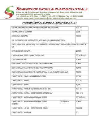 SWAPNROOP DRUGS & PHARMACEUTICALS
Office No: 04, Tuljabhawani Residency, Mayur Park Road, Opp. SBOA Harsool,
Aurangabad-431003, Maharashtra, India.
Tel: +91-240-6641875, Mob: +91-7387999183, +91-7875026666, Fax: +91-240-2383883
Website: www.swapnroopdrugs.com Email: sales@swapnroopdrugs.com
PHARMACEUTICAL FORMULATIONS PRODUCT LIST
ENZYME TAB.DIASTASE50MGPAPAINS40MG SIMITHICONE2.5MG 10 X 10
ENZYMES WITH B-COMPLEX 30ML
EPERISONE HCL 50MG 10X10
EQ. TO DOXYCYCLINE 100MG LACTIC ACID BACILLUS 100MILLION SPORES
EQ.TO ELEMENTAL MAGNESIUM ZINC SULPHATE + MONOHYDRATE 100 MG + EQ.TO ZINC SULPHATE 4
MG
ERYTHROMYCIN 4% W/W. 20GMS
ESCITALOPRAM 10MG, CLONAZEPAM 0.5MG 10*10 ALU-2
ESCITALOPRAM 5MG 10X10
ESCITALOPRAM OXALATE EQ. TO ESCITALOPRAM 10 MG 10X10
ESCITALOPRAM OXALATE EQ. TO ESCITALOPRAM 20 MG 10X10
ESCITALOPRAM OXALATE EQ. TO ESCITALOPRAM 10 MG CLONAZEPAM 0.5MG 10X10
ESOMEPRAZOLE 20MG +DOMPERIDONE 10MG 10*10
ESOMEPRAZOLE 40 MG 10 X 10
ESOMEPRAZOLE 40 MG 10 ML
ESOMEPRAZOLE 40 MG & DOMPERIDONE 30 MG (SR) 10 X 10
ESOMEPRAZOLE 40 MG + DOMPERIDONE 30MG SR CAP 10 X 10'S
ESOMEPRAZOLE 40 MG + DOMPERIDONE 30 MG 10*10 ALU-2
ESOMEPRAZOLE 40 MG + DOMPERIDONE 30 MG (SUSTAINED
RELEASE)
10X10
ESOMEPRAZOLE -40 MG + DOMPERIDONE -30MG 10X10'S
ESOMEPRAZOLE 40 MG INJ 1'S
 