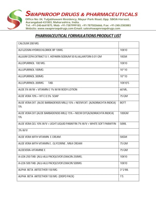 SWAPNROOP DRUGS & PHARMACEUTICALS
Office No: 04, Tuljabhawani Residency, Mayur Park Road, Opp. SBOA Harsool,
Aurangabad-431003, Maharashtra, India.
Tel: +91-240-6641875, Mob: +91-7387999183, +91-7875026666, Fax: +91-240-2383883
Website: www.swapnroopdrugs.com Email: sales@swapnroopdrugs.com
PHARMACEUTICAL FORMULATIONS PRODUCT LIST
CALCIUM 200 MG
ALFUZOSIN HYDROCHLORIDE BP 10MG 10X10
ALLIUM CEPA EXTRACT 0.1, HEPARIN SODIUM 50 IU,ALLANTOIN 0.01 GM 10GM
ALLOPURINOL 100 MG. 10X10
ALLUPURINOL 100MG 10*10
ALLUPURINOL 300MG 10*10
ALLUPURINOL-300MG TAB. 10X10'S
ALOE 5% W/W + VITAMIN E 1% W/W BODY LOTION 60 ML.
ALOE VERA 10% + VIT E 0.5% SOAP 75 GM
ALOE VERA EXT. (ALOE BARBADENSIS MILL) 15% + NEEM EXT. (AZADIRACHTA INDICA)
5%
BOTT
ALOE VERA EXT.(ALOE BARBADENSIS MILL) 15% + NEEM EXT(AZADIRACHTA INDICA)
5%
100GM
ALOE VERA GEL 10% W/V + LIGHT LIQUID PARAFFIN 7% W/V + WHITE SOFT PARAFFIN 50ML
3% W/V
ALOE VERA WITH VITAMIN E CREAM. 50GM
ALOE VERA WITH VITAMIN E , GLYCERINE , MILK CREAM 75 GM
ALOEVERA+VITAMINE E 75 GM
A-LOX-250 TAB. (ALU-ALU PACK)LEVOFLOXACIN 250MG. 10X10
A-LOX-500 TAB. (ALU-ALU PACK)LEVOFLOXACIN 500MG 10X10
ALPHA BETA ARTEETHER 150 MG 3*2 ML
ALPHA BETA ARTEETHER 150 MG (DISPO PACK) 1'S
 