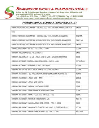 SWAPNROOP DRUGS & PHARMACEUTICALS
Office No: 04, Tuljabhawani Residency, Mayur Park Road, Opp. SBOA Harsool,
Aurangabad-431003, Maharashtra, India.
Tel: +91-240-6641875, Mob: +91-7387999183, +91-7875026666, Fax: +91-240-2383883
Website: www.swapnroopdrugs.com Email: sales@swapnroopdrugs.com
PHARMACEUTICAL FORMULATIONS PRODUCT LIST
FERRIC HYDROXIDE IN COMPLEX + SUCROSE EQU TO ELEMENTAL IRON 100MG PER 5X5ML
5ML
FERRIC HYDROXIDE IN COMPLEX + SUCROSE EQU TO ELEMENTAL IRON 20MG 5X2.5ML
FERRIC HYDROXIDE IN COMPLEX WITH SUCROSE EQV TO ELEMENTAL IRON 20 MG 5X2.5 ML
FERRIC HYDROXIDE IN COMPLEX WITH SUCROSE EQV TO ELEMENTAL IRON 20 MG 1X5 ML
FERRIOUS ASCORBAT 100 MG + FOLIC ACID 1.5 MG 200 ML
FERROUS ASCORBATE 100, FOLIC ACID 1.5 3X10
FERROUS GLUCONATE 132 MG + FOLIC ACID 50 MCG + VITAMIN B12 1 MCG 30ML
FERROUS ACORBATE 100 MG + FOLIC ACID 5 MG + ZINC 22.5 MG 10*10 ALU-2
FERROUS ACORBATE, VITAMIN B12 ZINC, FOLIC ACID 200 ML
FERROUS ASCOR. EQ. TO ELE. IRON 30MG & FOLIC ACID 550MCG 200 ML
FERROUS ASCORBATE EQ.TO ELEMENTAL IRON 100 MG,FOLIC ACID 1.5 MG 10X10
FERROUS ASCORBATE + FOLIC ACID + ZINC 200ML
FERROUS ASCORBATE + FOLIC ACID DROPS 30ML
FERROUS ASCORBATE 10 MG & FOLIC ACID 100 MG 15ML
FERROUS ASCORBATE 10 MG + FOLIC ACID 100 MCG / 1ML 30 ML
FERROUS ASCORBATE 10 MG+ FOLIC ACID 100 MCG / 1ML 15 ML
FERROUS ASCORBATE 100 MG & FOLIC ACID 1.5 MG 10 X 10
FERROUS ASCORBATE 100 MG + FOLIC ACID 1.5 MG + ZINC 22.5 MG 3X10
FERROUS ASCORBATE 100 MG +FOLIC ACID1.5 MG +ZINC 22.5 MG(ALU-ALU) 10*10
FERROUS ASCORBATE 100 MG+FOLIC ACID 1.5 MG +ZINC 22.5MG ALU-ALU
 