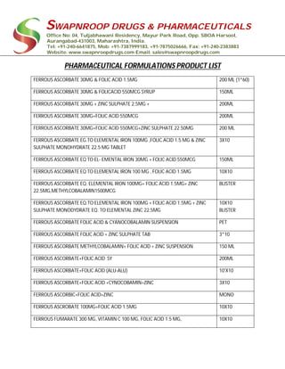 SWAPNROOP DRUGS & PHARMACEUTICALS
Office No: 04, Tuljabhawani Residency, Mayur Park Road, Opp. SBOA Harsool,
Aurangabad-431003, Maharashtra, India.
Tel: +91-240-6641875, Mob: +91-7387999183, +91-7875026666, Fax: +91-240-2383883
Website: www.swapnroopdrugs.com Email: sales@swapnroopdrugs.com
PHARMACEUTICAL FORMULATIONS PRODUCT LIST
FERROUS ASCORBATE 30MG & FOLIC ACID 1.5MG 200 ML (1*60)
FERROUS ASCORBATE 30MG & FOLICACID 550MCG SYRUP 150ML
FERROUS ASCORBATE 30MG + ZINC SULPHATE 2.5MG + 200ML
FERROUS ASCORBATE 30MG+FOLIC ACID 550MCG 200ML
FERROUS ASCORBATE 30MG+FOLIC ACID 550MCG+ZINC SULPHATE 22.50MG 200 ML
FERROUS ASCORBATE EG.TO ELEMENTAL IRON 100MG ,FOLIC ACID 1.5 MG & ZINC
SULPHATE MONOHYDRATE 22.5 MG TABLET
3X10
FERROUS ASCORBATE EQ TO EL- EMENTAL IRON 30MG + FOLIC ACID 550MCG 150ML
FERROUS ASCORBATE EQ TO ELEMENTAL IRON 100 MG , FOLIC ACID 1.5MG 10X10
FERROUS ASCORBATE EQ. ELEMENTAL IRON 100MG+ FOLIC ACID 1.5MG+ ZINC
22.5MG,METHYLCOBALAMIN1500MCG
BLISTER
FERROUS ASCORBATE EQ.TO ELEMENTAL IRON 100MG + FOLIC ACID 1.5MG + ZINC
SULPHATE MONODYDRATE EQ. TO ELEMENTAL ZINC 22.5MG
10X10
BLISTER
FERROUS ASCORBATE FOLIC ACID & CYANOCOBALAMIN SUSPENSION PET
FERROUS ASCORBATE FOLIC ACID + ZINC SULPHATE TAB 3*10
FERROUS ASCORBATE METHYLCOBALAMIN+ FOLIC ACID + ZINC SUSPENSION 150 ML
FERROUS ASCORBATE+FOLIC ACID SY 200ML
FERROUS ASCORBATE+FOLIC ACID (ALU-ALU) 10'X10
FERROUS ASCORBATE+FOLIC ACID +CYNOCOBAMIN+ZINC 3X10
FERROUS ASCORBIC+FOLIC ACID+ZINC MONO
FERROUS ASCROBATE 100MG+FOLIC ACID 1.5MG 10X10
FERROUS FUMARATE 300 MG, VITAMIN C 100 MG, FOLIC ACID 1.5 MG, 10X10
 