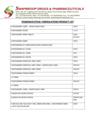 SWAPNROOP DRUGS & PHARMACEUTICALS
Office No: 04, Tuljabhawani Residency, Mayur Park Road, Opp. SBOA Harsool,
Aurangabad-431003, Maharashtra, India.
Tel: +91-240-6641875, Mob: +91-7387999183, +91-7875026666, Fax: +91-240-2383883
Website: www.swapnroopdrugs.com Email: sales@swapnroopdrugs.com
PHARMACEUTICAL FORMULATIONS PRODUCT LIST
FEXOFENADINE 120MG. + MONTELUKAST10MG 10X10
FEXOFENADINE 180 MG 1 X 10
FEXOFENADINE 180MG TABLETS 10X10
ALU/ALU
FEXOFENADINE 180MG. 10X10
FEXOFENADINE HCI 120MG,MONTELUKAST SODIUM 10MG
FEXOFENADINE HCL 120 MG 10X10
FEXOFENADINE HCL 120MG 1X10
FEXOFENADINE HCL 180 MG 10X10
FEXOFENADINE HYDROCHLO- RIDE 120MG 10X10
FEXOFENADINE HYDROCHLO- RIDE 120MG + MONTELUKAST 10MG 10X1X10
FEXOFENADINE HYDROCHLO- RIDE 180MG 10X1X10
FEXOFENADINE HYDROCHLORIDE 10X10
I.P 120MG
FEXOFENADINE HYDROCHLORIDE 10X1X10
I.P 180MG
FEXOFENADINE-120MG + MONTELUKAST-10MG 10X10'S
FLAXSEED OIL 500 MG CAPSULE 30 CAPS
FLAXSEED OIL 500 MG CAPSULE 1000 PCS JAR
PACK
FLOW PLUS TAB. FOLIC ACID 1.5MG.+RIBOFLAVIN 10MG. + NICOTINAMID 100MG.
+LACTIC ACID 60 MILLION
20X10
 