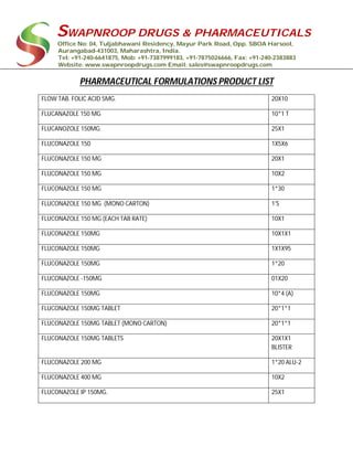 SWAPNROOP DRUGS & PHARMACEUTICALS
Office No: 04, Tuljabhawani Residency, Mayur Park Road, Opp. SBOA Harsool,
Aurangabad-431003, Maharashtra, India.
Tel: +91-240-6641875, Mob: +91-7387999183, +91-7875026666, Fax: +91-240-2383883
Website: www.swapnroopdrugs.com Email: sales@swapnroopdrugs.com
PHARMACEUTICAL FORMULATIONS PRODUCT LIST
FLOW TAB. FOLIC ACID 5MG. 20X10
FLUCANAZOLE 150 MG 10*1 T
FLUCANOZOLE 150MG. 25X1
FLUCONAZOLE 150 1X5X6
FLUCONAZOLE 150 MG 20X1
FLUCONAZOLE 150 MG 10X2
FLUCONAZOLE 150 MG 1*30
FLUCONAZOLE 150 MG (MONO CARTON) 1'S
FLUCONAZOLE 150 MG (EACH TAB RATE) 10X1
FLUCONAZOLE 150MG 10X1X1
FLUCONAZOLE 150MG 1X1X95
FLUCONAZOLE 150MG 1*20
FLUCONAZOLE -150MG 01X20
FLUCONAZOLE 150MG 10*4 (A)
FLUCONAZOLE 150MG TABLET 20*1*1
FLUCONAZOLE 150MG TABLET (MONO CARTON) 20*1*1
FLUCONAZOLE 150MG TABLETS 20X1X1
BLISTER
FLUCONAZOLE 200 MG 1*20 ALU-2
FLUCONAZOLE 400 MG 10X2
FLUCONAZOLE IP 150MG. 25X1
 