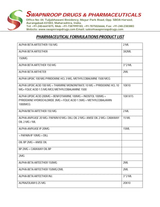 SWAPNROOP DRUGS & PHARMACEUTICALS
Office No: 04, Tuljabhawani Residency, Mayur Park Road, Opp. SBOA Harsool,
Aurangabad-431003, Maharashtra, India.
Tel: +91-240-6641875, Mob: +91-7387999183, +91-7875026666, Fax: +91-240-2383883
Website: www.swapnroopdrugs.com Email: sales@swapnroopdrugs.com
PHARMACEUTICAL FORMULATIONS PRODUCT LIST
ALPHA BETA ARTEETHER 150 MG 2 ML
ALPHA BETA ARTEETHER 3X2ML
150MG
ALPHA BETA ARTETHER 150 MG 3*2 ML
ALPHA BETA ARTHETER 2ML
ALPHA LIPOIC 100 MG PYRIDOXINE HCL 3 MG, METHYLCOBALMINE 1500 MCG
ALPHA LIPOIC ACID 100 MG + THIAMINE MONONITRATE 10 MG + PYRIDOXINE HCL 10
MG+ FOLIC ACID 1.5 MG MCG METHYLCOBALAMINE 1500
10X10
ALPHA LIPOIC ACID 200MG + BENFOTIAMINE 100MG + INOSITOL 100MG +
PYRIDOXINE HYDROCHLORIDE 3MG + FOLIC ACID 1.5MG + METHYLCOBALAMIN
1000MCG
10X1X15
ALPHA/BETA ARTETHER 150 MG 2 ML
ALPHA-AMYLASE 20 MG+ PAPAIN10 MG+ DILL OIL 2 MG+ ANISE OIL 2 MG+ CARAWAY
OIL 2 MG / ML
15 ML
ALPHA-AMYLASE IP 20MG 15ML
+ PAPAIN IP 10MG + DILL
OIL BP 2MG + ANISE OIL
BP 2MG + CARAWAY OIL BP
2MG
ALPHA-BETA ARTEETHER 150MG 2ML
ALPHA-BETA ARTEETHER 150MG/2ML 2ML
ALPHA-BETA ARTEETHER INJ. 3*2 ML
ALPRAZOLAM 0.25 MG 20X10
 