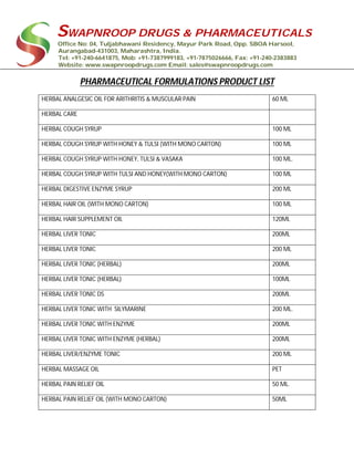 SWAPNROOP DRUGS & PHARMACEUTICALS
Office No: 04, Tuljabhawani Residency, Mayur Park Road, Opp. SBOA Harsool,
Aurangabad-431003, Maharashtra, India.
Tel: +91-240-6641875, Mob: +91-7387999183, +91-7875026666, Fax: +91-240-2383883
Website: www.swapnroopdrugs.com Email: sales@swapnroopdrugs.com
PHARMACEUTICAL FORMULATIONS PRODUCT LIST
HERBAL ANALGESIC OIL FOR ARITHRITIS & MUSCULAR PAIN 60 ML
HERBAL CARE
HERBAL COUGH SYRUP 100 ML
HERBAL COUGH SYRUP WITH HONEY & TULSI (WITH MONO CARTON) 100 ML
HERBAL COUGH SYRUP WITH HONEY, TULSI & VASAKA 100 ML.
HERBAL COUGH SYRUP WITH TULSI AND HONEY(WITH MONO CARTON) 100 ML
HERBAL DIGESTIVE ENZYME SYRUP 200 ML
HERBAL HAIR OIL (WITH MONO CARTON) 100 ML
HERBAL HAIR SUPPLEMENT OIL 120ML
HERBAL LIVER TONIC 200ML
HERBAL LIVER TONIC 200 ML
HERBAL LIVER TONIC (HERBAL) 200ML
HERBAL LIVER TONIC (HERBAL) 100ML
HERBAL LIVER TONIC DS 200ML
HERBAL LIVER TONIC WITH SILYMARINE 200 ML.
HERBAL LIVER TONIC WITH ENZYME 200ML
HERBAL LIVER TONIC WITH ENZYME (HERBAL) 200ML
HERBAL LIVER/ENZYME TONIC 200 ML
HERBAL MASSAGE OIL PET
HERBAL PAIN RELIEF OIL 50 ML.
HERBAL PAIN RELIEF OIL (WITH MONO CARTON) 50ML
 