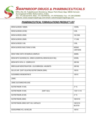 SWAPNROOP DRUGS & PHARMACEUTICALS
Office No: 04, Tuljabhawani Residency, Mayur Park Road, Opp. SBOA Harsool,
Aurangabad-431003, Maharashtra, India.
Tel: +91-240-6641875, Mob: +91-7387999183, +91-7875026666, Fax: +91-240-2383883
Website: www.swapnroopdrugs.com Email: sales@swapnroopdrugs.com
PHARMACEUTICAL FORMULATIONS PRODUCT LIST
IRON SUCROSE 100MG 1X5ML
IRON SUCROSE 20 MG 5 ML
IRON SUCROSE 20MG 1X2.5ML
IRON SUCROSE 20MG 1*5 ML
IRON SUCROSE 5 ML 5 ML.
IRON SUCROSE INJECTION2.5/5ML MONO
CARTOON
IRON TONIC WITH VITAMIN B-COMPLEX 300ML
IRON WITH SUCROSE( EQ. 20MG ELEMENTAL IRON IN EACH ML) 5X5ML
IRON WITH VITA. B - COMPLEX SY. 200 ML
IRREGULAR MENSTRUATION , LEUCORRHOEA, VAGINITIS 200 ML
ISO-20 CAP. (SOFT GELATIN) ISOTRETONION 20MG. 10X10
ISOSORBIDE MONONITRATE 10X10
20MG
30MG SUSTAINED RELEASE
ISOTRETINOIN 10 MG 2*15
ISOTRETINOIN 10 MG (SOFT GEL) 1 0X 1 X 10
ISOTRETINOIN 20 MG 2*15
ISOTRETINOIN 20MG 10X1X10
ISOTRETINOIN 20MG SOFT GEL CAPSULES 10X1X10
BLISTER
ISOXSUPRINE HCL-40 MG (IN 10X10
 