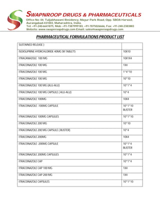 SWAPNROOP DRUGS & PHARMACEUTICALS
Office No: 04, Tuljabhawani Residency, Mayur Park Road, Opp. SBOA Harsool,
Aurangabad-431003, Maharashtra, India.
Tel: +91-240-6641875, Mob: +91-7387999183, +91-7875026666, Fax: +91-240-2383883
Website: www.swapnroopdrugs.com Email: sales@swapnroopdrugs.com
PHARMACEUTICAL FORMULATIONS PRODUCT LIST
SUSTAINED RELEASE )
ISOXSUPRINE HYDRCHLORIDE 40MG SR TABLETS 10X10
ITRACANAZOLE 100 MG 10X1X4
ITRACONAZOLE 100 MG 1X4
ITRACONAZOLE 100 MG 1*4*10
ITRACONAZOLE 100 MG 10*10
ITRACONAZOLE 100 MG (ALU-ALU) 10*1*4
ITRACONAZOLE 100 MG CAPSULE ( ALU-ALU) 10*4
ITRACONAZOLE 100MG 10X4
ITRACONAZOLE -100MG CAPSULE 10*1*10
BLISTER
ITRACONAZOLE 100MG CAPSULES 10*1*10
ITRACONAZOLE 200 MG 10*10
ITRACONAZOLE 200 MG CAPSULE ( BLISTER) 10*4
ITRACONAZOLE 200MG 10X4
ITRACONAZOLE -200MG CAPSULE 10*1*4
BLISTER
ITRACONAZOLE 200MG CAPSULES 10*1*4
ITRACONAZOLE CAP 10*1*4
ITRACONAZOLE CAP 100 MG 1X4
ITRACONAZOLE CAP 200 MG 1X4
ITRACONAZOLE CAPSULES 10*1*10
 