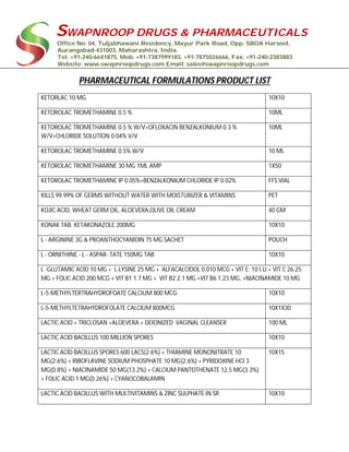 SWAPNROOP DRUGS & PHARMACEUTICALS
Office No: 04, Tuljabhawani Residency, Mayur Park Road, Opp. SBOA Harsool,
Aurangabad-431003, Maharashtra, India.
Tel: +91-240-6641875, Mob: +91-7387999183, +91-7875026666, Fax: +91-240-2383883
Website: www.swapnroopdrugs.com Email: sales@swapnroopdrugs.com
PHARMACEUTICAL FORMULATIONS PRODUCT LIST
KETORLAC 10 MG 10X10
KETOROLAC TROMETHAMINE 0.5 % 10ML
KETOROLAC TROMETHAMINE 0.5 % W/V+OFLOXACIN BENZALKONIUM 0.3 %
W/V+CHLORIDE SOLUTION 0.04% V/V
10ML
KETOROLAC TROMETHAMINE 0.5% W/V 10 ML
KETOROLAC TROMETHAMINE 30 MG 1ML AMP 1X50
KETOROLAC TROMETHAMINE IP 0.05%+BENZALKONIUM CHLORIDE IP 0.02% FFS VIAL
KILLS 99.99% OF GERMS WITHOUT WATER WITH MOISTURIZER & VITAMINS PET
KOJIC ACID, WHEAT GERM OIL, ALOEVERA,OLIVE OIL CREAM 40 GM
KONAK TAB. KETAKONAZOLE 200MG 10X10
L - ARGININE 3G & PROANTHOCYANIDIN 75 MG SACHET POUCH
L - ORNITHINE - L - ASPAR- TATE 150MG TAB 10X10
L -GLUTAMIC ACID 10 MG + L-LYSINE 25 MG + ALFACALCIDOL 0.010 MCG + VIT E: 10 I.U.+ VIT C 26.25
MG + FOLIC ACID 200 MCG + VIT B1 1.7 MG + VIT B2 2.1 MG +VIT B6 1.23 MG, +NIACINAMIDE 10 MG
L-5-METHYLTERTRAHYDROFOATE CALCIUM 800 MCG 10X10
L-5-METHYLTETRAHYDROFOLATE CALCIUM 800MCG 10X1X30
LACTIC ACID + TRICLOSAN +ALOEVERA + DEIONIZED VAGINAL CLEANSER 100 ML
LACTIC ACID BACILLUS 100 MILLION SPORES 10X10
LACTIC ACID BACILLUS SPORES 600 LACS(2.6%) + THIAMINE MONONITRATE 10
MG(2.6%) + RIBOFLAVINE SODIUM PHOSPHATE 10 MG(2.6%) + PYRIDOXINE HCI 3
MG(0.8%) + NIACINAMIDE 50 MG(13.2%) + CALCIUM PANTOTHENATE 12.5 MG(3.3%)
+ FOLIC ACID 1 MG(0.26%) + CYANOCOBALAMIN
10X15
LACTIC ACID BACILLUS WITH MULTIVITAMINS & ZINC SULPHATE IN SR 10X10
 