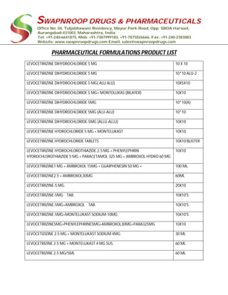 SWAPNROOP DRUGS & PHARMACEUTICALS
Office No: 04, Tuljabhawani Residency, Mayur Park Road, Opp. SBOA Harsool,
Aurangabad-431003, Maharashtra, India.
Tel: +91-240-6641875, Mob: +91-7387999183, +91-7875026666, Fax: +91-240-2383883
Website: www.swapnroopdrugs.com Email: sales@swapnroopdrugs.com
PHARMACEUTICAL FORMULATIONS PRODUCT LIST
LEVOCETIRIZINE DIHYDROCHLORIDE 5 MG 10 X 10
LEVOCETIRIZINE DIHYDROCHLORIDE 5 MG 10*10 ALU-2
LEVOCETIRIZINE DIHYDROCHLORIDE 5 MG( ALU ALU) 10X5X10
LEVOCETIRIZINE DIHYDROCHLORIDE 5 MG+ MONTOLUKAS (BILAYER) 10X10
LEVOCETIRIZINE DIHYDROCHLORIDE 5MG 10*10(A)
LEVOCETIRIZINE DIHYDROCHLORIDE 5MG (ALU-ALU) 10*10
LEVOCETIRIZINE DIHYDROCHLORIDE-5MG (ALLU-ALLU) 10X10
LEVOCETIRIZINE HYDROCHLORIDE 5 MG + MONTELUKAST 10X10
LEVOCETIRIZINE HYDROCHLORIDE TABLETS 10X10 BLISTER
LEVOCETIRIZINE HYDROCHLOROTHIAZIDE.2.5 MG + PHENYLEPHRIN
HYDROCHLOROTHIAZIDE 5 MG + PARACETAMOL 325 MG + AMBROXOL HYDRO 60 MG
10X10
LEVOCETIRIZINE1 MG + AMBROXOL 15MG + GUAIPHENESIN 50 MG + 100 ML.
LEVOCETIRIZINE2.5 + AMBROXOL30MG 60ML
LEVOCETIRIZINE-5 MG. 20X10
LEVOCETIRIZINE-5MG TAB. 10X10'S
LEVOCETIRIZINE-5MG+AMBROXOL TAB. 10X10'S
LEVOCETIRIZINE-5MG+MONTELUKAST SODIUM-10MG 10X10'S
LEVOCETIRIZINE5MG+PHENYLEPHRINE5MG+AMBROXOL30MG+PARA325MG 10X10
LEVOCETIZIZINE 2.5 MG + MONTELUKAST SODIUM 4MG 30 ML
LEVOCETRIZINE 2.5 MG + MONTELUKAST 4 MG SUS. 60 ML
LEVOCETRIZINE 2.5 MG/5ML 60 ML
 