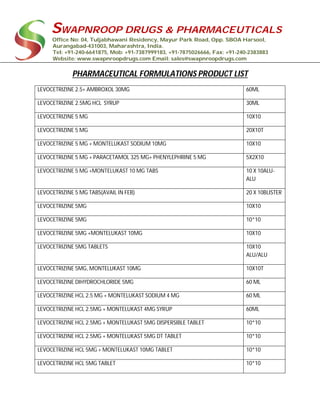 SWAPNROOP DRUGS & PHARMACEUTICALS
Office No: 04, Tuljabhawani Residency, Mayur Park Road, Opp. SBOA Harsool,
Aurangabad-431003, Maharashtra, India.
Tel: +91-240-6641875, Mob: +91-7387999183, +91-7875026666, Fax: +91-240-2383883
Website: www.swapnroopdrugs.com Email: sales@swapnroopdrugs.com
PHARMACEUTICAL FORMULATIONS PRODUCT LIST
LEVOCETRIZINE 2.5+ AMBROXOL 30MG 60ML
LEVOCETRIZINE 2.5MG HCL SYRUP 30ML
LEVOCETRIZINE 5 MG 10X10
LEVOCETRIZINE 5 MG 20X10T
LEVOCETRIZINE 5 MG + MONTELUKAST SODIUM 10MG 10X10
LEVOCETRIZINE 5 MG + PARACETAMOL 325 MG+ PHENYLEPHRINE 5 MG 5X2X10
LEVOCETRIZINE 5 MG +MONTELUKAST 10 MG TABS 10 X 10ALU-
ALU
LEVOCETRIZINE 5 MG TABS(AVAIL IN FEB) 20 X 10BLISTER
LEVOCETRIZINE 5MG 10X10
LEVOCETRIZINE 5MG 10*10
LEVOCETRIZINE 5MG +MONTELUKAST 10MG 10X10
LEVOCETRIZINE 5MG TABLETS 10X10
ALU/ALU
LEVOCETRIZINE 5MG, MONTELUKAST 10MG 10X10T
LEVOCETRIZINE DIHYDROCHLORIDE 5MG 60 ML
LEVOCETRIZINE HCL 2.5 MG + MONTELUKAST SODIUM 4 MG 60 ML
LEVOCETRIZINE HCL 2.5MG + MONTELUKAST 4MG SYRUP 60ML
LEVOCETRIZINE HCL 2.5MG + MONTELUKAST 5MG DISPERSIBLE TABLET 10*10
LEVOCETRIZINE HCL 2.5MG + MONTELUKAST 5MG DT TABLET 10*10
LEVOCETRIZINE HCL 5MG + MONTELUKAST 10MG TABLET 10*10
LEVOCETRIZINE HCL 5MG TABLET 10*10
 