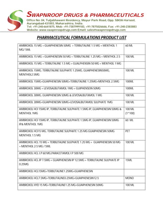 SWAPNROOP DRUGS & PHARMACEUTICALS
Office No: 04, Tuljabhawani Residency, Mayur Park Road, Opp. SBOA Harsool,
Aurangabad-431003, Maharashtra, India.
Tel: +91-240-6641875, Mob: +91-7387999183, +91-7875026666, Fax: +91-240-2383883
Website: www.swapnroopdrugs.com Email: sales@swapnroopdrugs.com
PHARMACEUTICAL FORMULATIONS PRODUCT LIST
AMBROXOL 15 MG + GUAIPHENESIN 50MG + TERBUTALINE 1.5 MG + MENTHOL 1
MG/ 5ML
60 ML
AMBROXOL 15 MG + GUAPHENESIN 50 MG + TERBUTALINE 1.25 MG + MENTHOL 2.5 100 ML
AMBROXOL 15 MG + TERBUTALINE 1.5 MG + GUALPHENSIN 50 MG + MENTHOL 1 MG
AMBROXOL 15MG, TERBUTALINE SULPHATE 1.25MG, GUAIPHENESIN50MG,
MENTHOL2.5MG
100 ML
AMBROXOL 15MG+GUAIPHENESIN 50MG+TERBUTALINE 1.25MG+MENTHOL 2.5MG 100ML
AMBROXOL 30MG + LEVOSALBUTAMOL 1MG + GUIPHENSEIN 50MG 100ML
AMBROXOL 30MG, GUAIPHENESIN 50MG & LEVOSALBUTAMOL 1 MG 100 ML
AMBROXOL 30MG+GUAIPHENESIN 50MG+LEVOSALBUTAMOL SULPHATE 1MG 100 ML
AMBROXOL HCI 15MG IP, TERBUTALINE SULPHATE 1.5MG IP, GUAIPHENESIN 50MG &
MENTHOL 1MG
100 ML
(1*100)
AMBROXOL HCI 15MG IP, TERBUTALINE SULPHATE 1.5MG IP, GUAIPHENESIN 50MG
IP& MENTHOL 1MG
60 ML
AMBROXOL HCI15 MG, TERBUTALINE SULPHATE 1.25 MG GUAIPHENESIN 50MG
MENTHOL 1.5 MG
PET
AMBROXOL HCL 15 MG + TERBUTALINE SULPHATE 1.25 MG + GUAIPHENESIN 50 MG
+ MENTHOL 2.5 MG / 5ML
100 ML
AMBROXOL HCL I.P 60 MG,PARACETAMOL I.P 500 MG
AMBROXOL HCL IP 7.5MG + GUAIPHENESIN IP 12.5MG + TERBUTALINE SULPHATE IP
0.25MG
15ML
AMBROXOL HCL15MG+TERBUTALINE1.25MG+GUAIPHENESIN
AMBROXOL HCL7.5MG+TERBUTALINE0.25MG+GUAIPHENESIN12.5 MONO
AMBROXOL HYD 15 MG+TERBUTALINE1.25 MG+GUAIPHENESIN 50MG 100 ML
 