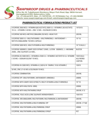 SWAPNROOP DRUGS & PHARMACEUTICALS
Office No: 04, Tuljabhawani Residency, Mayur Park Road, Opp. SBOA Harsool,
Aurangabad-431003, Maharashtra, India.
Tel: +91-240-6641875, Mob: +91-7387999183, +91-7875026666, Fax: +91-240-2383883
Website: www.swapnroopdrugs.com Email: sales@swapnroopdrugs.com
PHARMACEUTICAL FORMULATIONS PRODUCT LIST
LYCOPENE 2000 MCG+ VITAMIN A(AS ACETATE) 2000 I.U.+ VITAMIN E (AS ACETATE)
10 I.U. + VITAMIN C 40 MG + ZINC 12 MG + SELENIUM 35 MCG
1X15X10
LYCOPENE 500 MCG+METHYLCOBALMIN 250 MCG +MUILTI VIT. 200 ML.
LYCOPENE 5000 I.U + MULTIVITAMINS + MULTIMINERALS + ANTIOXIDANT +
METHYLCOBALAMINE 750 MCG CAPSULE
10*10
LYCOPENE 5000 MCG, MULTI VITAMIN & MULTI MINERALS 10*10 ALU-2
LYCOPENE 5000MCG.,GRAPE SEED EXTRACT 25MG., LUTEIN 3000MCG., L- ARGININE
25MG., ZINC SULPHATE 22.5MG.,
BLISTER
LYCOPENE 6% 5000 MCG + VITAMIN A 2500 I.U + VITAMIN E ACETATE10 I.U+ VITAMIN
C 50 MG + SODIUM SELENIT 70 MCG.
10X10 ALU-
ALU MONO
CARTON
LYCOPENE 6% 5000 MCG, VITAMIN-A 2,500 IU VI- TAMIN-E 10 IU VITAMIN C 10X10
50 MG, ZINC 27.45 MG & SELENIUM 70 MCG.
LYCOPENE COMBINATION 200 ML
LYCOPENE SYP +MULTIVITAMIN +ANTIOXIDENT+MINERALS 200ML
LYCOPENE WITH GRAPE SEED EXTRACTS, MULTI VITAMIN & MULTI MINERALS 10*10
LYCOPENE WITH MULTIVITA- MINS 200ML
LYCOPENE WITH MULTIVITAMINS SYRUP 200 ML X 72
LYCOPENE, FOLIC ACID & ZINC SULPHATE MONOHYDRATE 10X1X10
LYCOPENE, MECOBALAMIN, MULTIVITAMIN, MULTIMINERAL & ANTIOXIDANT 200 ML.
LYCOPENE, MULTIVITAMIN & MULTI-MINERAL SYP 200 ML (1*60)
LYCOPENE, MULTIVITAMIN & MULTIMINERAL SYRUP 200ML
LYCOPENE, MULTIVITAMIN & MULTIMINERALS SYRUP PET
 