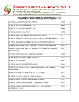 SWAPNROOP DRUGS & PHARMACEUTICALS
Office No: 04, Tuljabhawani Residency, Mayur Park Road, Opp. SBOA Harsool,
Aurangabad-431003, Maharashtra, India.
Tel: +91-240-6641875, Mob: +91-7387999183, +91-7875026666, Fax: +91-240-2383883
Website: www.swapnroopdrugs.com Email: sales@swapnroopdrugs.com
PHARMACEUTICAL FORMULATIONS PRODUCT LIST
LYCOPENE, MULTIVITAMINS & MULTIMINERALS 200 ML
LYCOPENE, MULTIVITAMINS, MINERALS, ZINC 10X10T
LYCOPENE, MULTIVITAMINS, MINERALS, ZINC 200 ML
LYCOPENE, VITAMIN & ZINC SYRUP 200 ML
LYCOPENE,COPPER,ZINC, VIT.A,E,C,BETA CARROTENE,SELENIUM 10'S
LYCOPENE+ GRAPE SEED EXTRACT + LUTEIN+BETACEROTENE+VITAMINS+MINERALS 10*10
LYCOPENE+GRAPE SEED LUTEIN+BETACEROTENE+L-ARGININE (MONO CARTON) 10*10
LYCOPENE+METHYLCOBALAMIN+ LUTEIN+BLACK GRAPE SEED + BETACAROTENA 10X1X10
LYCOPENE+METHYLCOBALAMIN+MULTIVITAMIN + MULTIMINERALS +ANTIOXIDAN
(MONO CARTON)
10*10
LYCOPENE+METHYLCOBALAMIN1500 MCG+ ANTIOXIDANT 200 ML
LYCOPENE+MULTIVITAMINE GRAPE SEED EXTRACT 10*10
LYCOPENE+MULTIVITAMINS 10X10
LYCOPENE+MULTIVITAMINS (FOOD SUPPLIMENT) 200ML
LYCOPENE-10% 5000 MCG + METHYLCOBALAMIN 1500 MCG + MULTIVITAMINS +
MULTIMINERALS
10X10'S
LYCOPENE10% 5000MCG + MULTI VITAMIN + MULTI MINERAL 200ML
LYCOPENE-10%+ VIT-A-2500 IU VIT-E-10IU+SEL.-35MCG 200ML
LYCOPENE10000MCG+MUTIVITAMINS+MINERALS+GRAPSEED 10*10
LYCOPENE-1000MCG+MULTIVITAMINS+ ANTIOXIDANTS SYRUP. 200ML
LYCOPENE-2000MCG+METHYCOBALAMIN-500 MCG + MULTIVITAMINS+
ANTIOXIDANTS SYRUP.
200ML
 