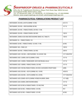 SWAPNROOP DRUGS & PHARMACEUTICALS
Office No: 04, Tuljabhawani Residency, Mayur Park Road, Opp. SBOA Harsool,
Aurangabad-431003, Maharashtra, India.
Tel: +91-240-6641875, Mob: +91-7387999183, +91-7875026666, Fax: +91-240-2383883
Website: www.swapnroopdrugs.com Email: sales@swapnroopdrugs.com
PHARMACEUTICAL FORMULATIONS PRODUCT LIST
MEFENAMIC 250 MG & DICYCLOMINE 10 MG 20 X 10
MEFENAMIC 250 MG + DROTAVERINE 80 MG 10*10
MEFENAMIC 250 MG + PARACETAMOL 250 MG / 5 ML
MEFENAMIC 250 MG + PARACETAMOL 500 MG 10X10
MEFENAMIC 250MG ACID AND DROTAVERINE 80MG HCL TABLETS 10X10
MEFENAMIC 50 + PARACETAMOL 125
MEFENAMIC 50 MG + PARACETAMOL 125 MG / 5 ML 60 ML
MEFENAMIC 500 + PARA 325 10X10
MEFENAMIC 500 MG + PARACETAMOL 325 MG 20X10
MEFENAMIC ACID 250 MG + DROTAVERINE HCL 80 MG TAB. 10*10 BLISTER
MEFENAMIC ACID 250MG+DICYCLOMINE 10 MG 10*10
MEFENAMIC ACID 250MG+TRANEXAMIC ACID 500 MG(ALU-ALU) 10*10
MEFENAMIC ACID 500MG+ PARACETAMOL 325 MG 10*10
MEFENAMIC ACID 100 MG,PARACETAMOL 250 MG,FLAVOURED SYRUPY BASE 60ML
MEFENAMIC ACID 250 MG + DICYCLOMINE HCL 10 MG 4X5X10
MEFENAMIC ACID 250 MG + DICYCLOMINE HCL 20 MG 10*10 BLISTER
MEFENAMIC ACID 250MG+DICYCLOMINE HYDROCHLORIDE 20MG 10*10(B)
MEFENAMIC ACID 250MG+DROTAVERIN 80MG 10*10
MEFENAMIC ACID 50 MG & PARACETAMOL 125 MG/5ML 60 ML.
MEFENAMIC ACID 50 MG + PARACETAMOL 125 MG PET
MEFENAMIC ACID 50 MG + PARACETAMOL 125 MG 60 ML
 