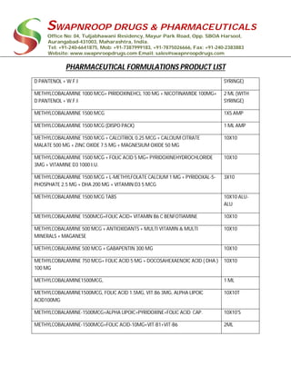 SWAPNROOP DRUGS & PHARMACEUTICALS
Office No: 04, Tuljabhawani Residency, Mayur Park Road, Opp. SBOA Harsool,
Aurangabad-431003, Maharashtra, India.
Tel: +91-240-6641875, Mob: +91-7387999183, +91-7875026666, Fax: +91-240-2383883
Website: www.swapnroopdrugs.com Email: sales@swapnroopdrugs.com
PHARMACEUTICAL FORMULATIONS PRODUCT LIST
D PANTENOL + W.F.I SYRINGE)
METHYLCOBALAMINE 1000 MCG+ PIRIDOXINEHCL 100 MG + NICOTINAMIDE 100MG+
D PANTENOL + W.F.I
2 ML (WITH
SYRINGE)
METHYLCOBALAMINE 1500 MCG 1X5 AMP
METHYLCOBALAMINE 1500 MCG (DISPO PACK) 1 ML AMP
METHYLCOBALAMINE 1500 MCG + CALCITRIOL 0.25 MCG + CALCIUM CITRATE
MALATE 500 MG + ZINC OXIDE 7.5 MG + MAGNESIUM OXIDE 50 MG
10X10
METHYLCOBALAMINE 1500 MCG + FOLIC ACID 5 MG+ PYRIDOXINEHYDROCHLORIDE
3MG + VITAMINE D3 1000 I.U.
10X10
METHYLCOBALAMINE 1500 MCG + L-METHYLFOLATE CALCIUM 1 MG + PYRIDOXAL-5-
PHOSPHATE 2.5 MG + DHA 200 MG + VITAMIN D3 5 MCG
3X10
METHYLCOBALAMINE 1500 MCG TABS 10X10 ALU-
ALU
METHYLCOBALAMINE 1500MCG+FOLIC ACID+ VITAMIN B6 C BENFOTIAMINE 10X10
METHYLCOBALAMINE 500 MCG + ANTIOXIDANTS + MULTI VITAMIN & MULTI
MINERALS + MAGANESE
10X10
METHYLCOBALAMINE 500 MCG + GABAPENTIN 300 MG 10X10
METHYLCOBALAMINE 750 MCG+ FOLIC ACID 5 MG + DOCOSAHEXAENOIC ACID ( DHA )
100 MG
10X10
METHYLCOBALAMINE1500MCG, 1 ML
METHYLCOBALAMINE1500MCG, FOLIC ACID 1.5MG, VIT.B6 3MG, ALPHA LIPOIC
ACID100MG
10X10T
METHYLCOBALAMINE-1500MCG+ALPHA LIPOIC+PYRIDOXINE+FOLIC ACID CAP. 10X10'S
METHYLCOBALAMINE-1500MCG+FOLIC ACID-10MG+VIT-B1+VIT-B6 2ML
 