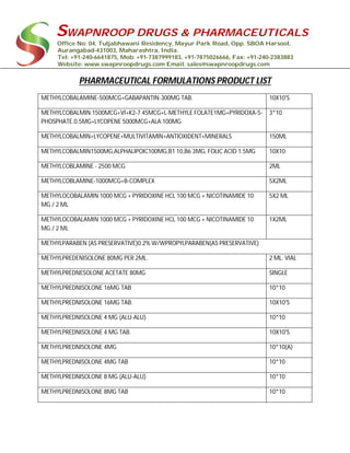 SWAPNROOP DRUGS & PHARMACEUTICALS
Office No: 04, Tuljabhawani Residency, Mayur Park Road, Opp. SBOA Harsool,
Aurangabad-431003, Maharashtra, India.
Tel: +91-240-6641875, Mob: +91-7387999183, +91-7875026666, Fax: +91-240-2383883
Website: www.swapnroopdrugs.com Email: sales@swapnroopdrugs.com
PHARMACEUTICAL FORMULATIONS PRODUCT LIST
METHYLCOBALAMINE-500MCG+GABAPANTIN-300MG TAB. 10X10'S
METHYLCOBALMIN 1500MCG+VI+K2-7 45MCG+L-METHYLE FOLATE1MG+PYRIDOXA-5-
PHOSPHATE.0.5MG+LYCOPENE 5000MCG+ALA 100MG
3*10
METHYLCOBALMIN+LYCOPENE+MULTIVITAMIN+ANTIOXIDENT+MINERALS 150ML
METHYLCOBALMIN1500MG,ALPHALIPOIC100MG,B1 10,B6 3MG, FOLIC ACID 1.5MG 10X10
METHYLCOBLAMINE - 2500 MCG 2ML
METHYLCOBLAMINE-1000MCG+B-COMPLEX 5X2ML
METHYLOCOBALAMIN 1000 MCG + PYRIDOXINE HCL 100 MCG + NICOTINAMIDE 10
MG / 2 ML
5X2 ML
METHYLOCOBALAMIN 1000 MCG + PYRIDOXINE HCL 100 MCG + NICOTINAMIDE 10
MG / 2 ML
1X2ML
METHYLPARABEN (AS PRESERVATIVE)0.2% W/WPROPYLPARABEN(AS PRESERVATIVE)
METHYLPREDENISOLONE 80MG PER 2ML. 2 ML. VIAL
METHYLPREDNESOLONE ACETATE 80MG SINGLE
METHYLPREDNISOLONE 16MG TAB 10*10
METHYLPREDNISOLONE 16MG TAB. 10X10'S
METHYLPREDNISOLONE 4 MG (ALU-ALU) 10*10
METHYLPREDNISOLONE 4 MG TAB. 10X10'S
METHYLPREDNISOLONE 4MG 10*10(A)
METHYLPREDNISOLONE 4MG TAB 10*10
METHYLPREDNISOLONE 8 MG (ALU-ALU) 10*10
METHYLPREDNISOLONE 8MG TAB 10*10
 