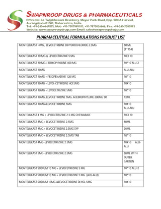 SWAPNROOP DRUGS & PHARMACEUTICALS
Office No: 04, Tuljabhawani Residency, Mayur Park Road, Opp. SBOA Harsool,
Aurangabad-431003, Maharashtra, India.
Tel: +91-240-6641875, Mob: +91-7387999183, +91-7875026666, Fax: +91-240-2383883
Website: www.swapnroopdrugs.com Email: sales@swapnroopdrugs.com
PHARMACEUTICAL FORMULATIONS PRODUCT LIST
MONTELUKAST 4MG, LEVOCETRIZINE DIHYDROCHLORIDE 2.5MG 60 ML
(1*154)
MONTELUKAST 10 MG & LEVOCETIRIZINE 5 MG 10 X 10
MONTELUKAST 10 MG + DOXOPHYLLINE 400 MG 10*10 ALU-2
MONTELUKAST 10MG ALU-ALU
MONTELUKAST 10MG + FEXOFENADINE 120 MG 10*10
MONTELUKAST 10MG + LEVO- CETIRIZINE HCI 5MG 10X10
MONTELUKAST 10MG + LEVOCETRIZINE 5MG 10*10
MONTELUKAST 10MG, LEVOCETIRIZINE 5MG, ACEBROPHYLLINE 200MG SR 1X10
MONTELUKAST 10MG+LEVOCETIRIZINE 5MG 10X10
ALU-ALU
MONTELUKAST 4 MG + LEVOCETIRIZINE 2.5 MG CHEWABALE 10 X 10
MONTELUKAST 4MG + LEVOCETIRIZINE 2.5MG 60ML
MONTELUKAST 4MG + LEVOCETIRIZINE 2.5MG SYP 30ML
MONTELUKAST 4MG + LEVOCETIRIZINE 2.5MG TAB 10*10
MONTELUKAST 4MG+LEVOCETIRIZINE 2.5MG 10X10 ALU-
ALU
MONTELUKAST 5MG+LEVOCETIRIZINE 2.5MG 60ML WITH
OUTER
CARTON
MONTELUKAST SODIUM 10 MG + LEVOCETIRIZINE 5 MG 10*10 ALU-2
MONTELUKAST SODIUM 10 MG + LEVOCETIRIZINE 5 MG (ALU-ALU) 10*10
MONTELUKAST SODIUM 10MG &LEVOCETIRIZINE DI HCL 5MG 10X10
 