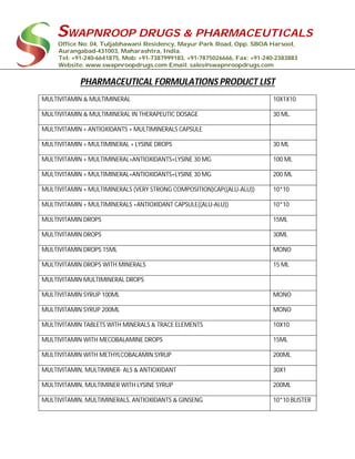 SWAPNROOP DRUGS & PHARMACEUTICALS
Office No: 04, Tuljabhawani Residency, Mayur Park Road, Opp. SBOA Harsool,
Aurangabad-431003, Maharashtra, India.
Tel: +91-240-6641875, Mob: +91-7387999183, +91-7875026666, Fax: +91-240-2383883
Website: www.swapnroopdrugs.com Email: sales@swapnroopdrugs.com
PHARMACEUTICAL FORMULATIONS PRODUCT LIST
MULTIVITAMIN & MULTIMINERAL 10X1X10
MULTIVITAMIN & MULTIMINERAL IN THERAPEUTIC DOSAGE 30 ML.
MULTIVITAMIN + ANTIOXIDANTS + MULTIMINERALS CAPSULE
MULTIVITAMIN + MULTIMINERAL + LYSINE DROPS 30 ML
MULTIVITAMIN + MULTIMINERAL+ANTIOXIDANTS+LYSINE 30 MG 100 ML
MULTIVITAMIN + MULTIMINERAL+ANTIOXIDANTS+LYSINE 30 MG 200 ML
MULTIVITAMIN + MULTIMINERALS (VERY STRONG COMPOSITION)CAP((ALU-ALU)) 10*10
MULTIVITAMIN + MULTIMINERALS +ANTIOXIDANT CAPSULE((ALU-ALU)) 10*10
MULTIVITAMIN DROPS 15ML
MULTIVITAMIN DROPS 30ML
MULTIVITAMIN DROPS 15ML MONO
MULTIVITAMIN DROPS WITH MINERALS 15 ML
MULTIVITAMIN MULTIMINERAL DROPS
MULTIVITAMIN SYRUP 100ML MONO
MULTIVITAMIN SYRUP 200ML MONO
MULTIVITAMIN TABLETS WITH MINERALS & TRACE ELEMENTS 10X10
MULTIVITAMIN WITH MECOBALAMINE DROPS 15ML
MULTIVITAMIN WITH METHYLCOBALAMIN SYRUP 200ML
MULTIVITAMIN, MULTIMINER- ALS & ANTIOXIDANT 30X1
MULTIVITAMIN, MULTIMINER WITH LYSINE SYRUP 200ML
MULTIVITAMIN, MULTIMINERALS, ANTIOXIDANTS & GINSENG 10*10 BLISTER
 