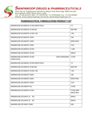 SWAPNROOP DRUGS & PHARMACEUTICALS
Office No: 04, Tuljabhawani Residency, Mayur Park Road, Opp. SBOA Harsool,
Aurangabad-431003, Maharashtra, India.
Tel: +91-240-6641875, Mob: +91-7387999183, +91-7875026666, Fax: +91-240-2383883
Website: www.swapnroopdrugs.com Email: sales@swapnroopdrugs.com
PHARMACEUTICAL FORMULATIONS PRODUCT LIST
NANDROLONE DECANOATE 25 MG (DISPO PACK) 1'S
NANDROLONE DECANOATE 25 MG/ML DISP PAK
NANDROLONE DECANOATE 25 ML/1 ML 1 ML
NANDROLONE DECANOATE 25MG 1ML
NANDROLONE DECANOATE 25MG DISPO PACK
NANDROLONE DECANOATE 25MG 1X10
NANDROLONE DECANOATE 50 MG 1 VIAL
NANDROLONE DECANOATE 50 MG SINGLE
NANDROLONE DECANOATE 50 MG (WITH DISPOSABLE
SYRING PACK)
1X1ML
NANDROLONE DECANOATE 50 MG (DISPO PACK) 1'S
NANDROLONE DECANOATE 50 MG/ML DISP PAK
NANDROLONE DECANOATE 50 ML/1 ML 1 ML
NANDROLONE DECANOATE 50MG 1ML
NANDROLONE DECANOATE 50MG DISPO PACK
NANDROLONE DECANOATE 50MG 1X10
NANDROLONE DECANOATE INJ 1X1ML
NANDROLONE DECANOATE-50 INJ 1X1ML AMP
DISPO PACK
NANDROLONE DECENATE-25 INJ. SINGLE
NANDROLONE DECENATE-50 INJ. SINGLE
NANDROLONE DECONATE 25MG VIAL
 