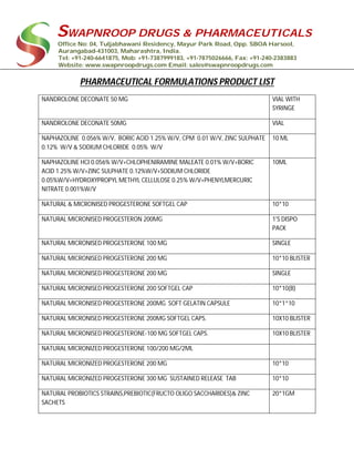 SWAPNROOP DRUGS & PHARMACEUTICALS
Office No: 04, Tuljabhawani Residency, Mayur Park Road, Opp. SBOA Harsool,
Aurangabad-431003, Maharashtra, India.
Tel: +91-240-6641875, Mob: +91-7387999183, +91-7875026666, Fax: +91-240-2383883
Website: www.swapnroopdrugs.com Email: sales@swapnroopdrugs.com
PHARMACEUTICAL FORMULATIONS PRODUCT LIST
NANDROLONE DECONATE 50 MG VIAL WITH
SYRINGE
NANDROLONE DECONATE 50MG VIAL
NAPHAZOLINE 0.056% W/V, BORIC ACID 1.25% W/V, CPM 0.01 W/V, ZINC SULPHATE
0.12% W/V & SODIUM CHLORIDE 0.05% W/V
10 ML
NAPHAZOLINE HCI 0.056% W/V+CHLOPHENIRAMINE MALEATE 0.01% W/V+BORIC
ACID 1.25% W/V+ZINC SULPHATE 0.12%W/V+SODIUM CHLORIDE
0.05%W/V+HYDROXYPROPYL METHYL CELLULOSE 0.25% W/V+PHENYLMERCURIC
NITRATE 0.001%W/V
10ML
NATURAL & MICRONISED PROGESTERONE SOFTGEL CAP 10*10
NATURAL MICRONISED PROGESTERON 200MG 1'S DISPO
PACK
NATURAL MICRONISED PROGESTERONE 100 MG SINGLE
NATURAL MICRONISED PROGESTERONE 200 MG 10*10 BLISTER
NATURAL MICRONISED PROGESTERONE 200 MG SINGLE
NATURAL MICRONISED PROGESTERONE 200 SOFTGEL CAP 10*10(B)
NATURAL MICRONISED PROGESTERONE 200MG SOFT GELATIN CAPSULE 10*1*10
NATURAL MICRONISED PROGESTERONE 200MG SOFTGEL CAPS. 10X10 BLISTER
NATURAL MICRONISED PROGESTERONE-100 MG SOFTGEL CAPS. 10X10 BLISTER
NATURAL MICRONIZED PROGESTERONE 100/200 MG/2ML
NATURAL MICRONIZED PROGESTERONE 200 MG 10*10
NATURAL MICRONIZED PROGESTERONE 300 MG SUSTAINED RELEASE TAB 10*10
NATURAL PROBIOTICS STRAINS,PREBIOTIC(FRUCTO OLIGO SACCHARIDES)& ZINC
SACHETS
20*1GM
 