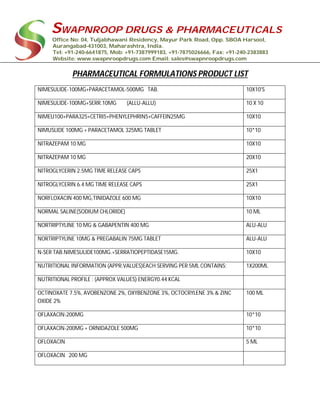 SWAPNROOP DRUGS & PHARMACEUTICALS
Office No: 04, Tuljabhawani Residency, Mayur Park Road, Opp. SBOA Harsool,
Aurangabad-431003, Maharashtra, India.
Tel: +91-240-6641875, Mob: +91-7387999183, +91-7875026666, Fax: +91-240-2383883
Website: www.swapnroopdrugs.com Email: sales@swapnroopdrugs.com
PHARMACEUTICAL FORMULATIONS PRODUCT LIST
NIMESULIDE-100MG+PARACETAMOL-500MG TAB. 10X10'S
NIMESULIDE-100MG+SERR.10MG (ALLU-ALLU) 10 X 10
NIMEU100+PARA325+CETRI5+PHENYLEPHRIN5+CAFFEIN25MG 10X10
NIMUSLIDE 100MG + PARACETAMOL 325MG TABLET 10*10
NITRAZEPAM 10 MG 10X10
NITRAZEPAM 10 MG 20X10
NITROGLYCERIN 2.5MG TIME RELEASE CAPS 25X1
NITROGLYCERIN 6.4 MG TIME RELEASE CAPS 25X1
NORFLOXACIN 400 MG,TINIDAZOLE 600 MG 10X10
NORMAL SALINE(SODIUM CHLORIDE) 10 ML
NORTRIPTYLINE 10 MG & GABAPENTIN 400 MG ALU-ALU
NORTRIPTYLINE 10MG & PREGABALIN 75MG TABLET ALU-ALU
N-SER TAB.NIMESULIDE100MG.+SERRATIOPEPTIDASE15MG. 10X10
NUTRITIONAL INFORMATION (APPR.VALUES)EACH SERVING PER 5ML CONTAINS: 1X200ML
NUTRITIONAL PROFILE : (APPROX VALUES) ENERGY0.44 KCAL
OCTINOXATE 7.5%, AVOBENZONE 2%, OXYBENZONE 3%, OCTOCRYLENE 3% & ZINC
OXIDE 2%
100 ML
OFLAXACIN-200MG 10*10
OFLAXACIN-200MG + ORNIDAZOLE 500MG 10*10
OFLOXACIN 5 ML
OFLOXACIN 200 MG
 