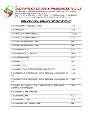 SWAPNROOP DRUGS & PHARMACEUTICALS
Office No: 04, Tuljabhawani Residency, Mayur Park Road, Opp. SBOA Harsool,
Aurangabad-431003, Maharashtra, India.
Tel: +91-240-6641875, Mob: +91-7387999183, +91-7875026666, Fax: +91-240-2383883
Website: www.swapnroopdrugs.com Email: sales@swapnroopdrugs.com
PHARMACEUTICAL FORMULATIONS PRODUCT LIST
OFLOXACIN 200 MG + ORNIDAZOLE 500 MG 10*10
OFLOXACIN 200MG 10X10
OFLOXACIN 200MG+ORNIDAZOLE 500MG 10*10(A)
OFLOXACIN 200MG+ORNIDAZOLE 500MG 10X10
OFLOXACIN 50MG+ORNIDAZOLE 125MG 30ML
OFLOXACIN 50MG+ORNIDAZOLE 125MG 60ML
OFLOXACIN & ORNIDAZOLE 60 ML
OFLOXACIN & ORNIDAZOLE INFUSION 100ML
OFLOXACIN + ORNIDAZOLE 30 ML
OFLOXACIN 0.3 % 10ML
OFLOXACIN 0.3% W/V 10 ML
OFLOXACIN 0.3% W/V & KETOROLAC TROMETHAMINE 0.5% W/V 10 ML
OFLOXACIN 0.75 % W/W, ORNIDAZOLE 2 % W/W, TERBINAFINE HYDROCHLORIDE 1 %
W/W,
15 GM
OFLOXACIN 0.75 % W/W, ORNIDAZOLE 2 % W/W, TERBINAFINE HYDROCHLORIDE 1 %
W/W,
15GM
OFLOXACIN 0.75% + ORNIDAZOLE 2.0% + TERBINAFINE HYDROCHLORIDE 1.00% +
CLOBETASOL PROPIONATE 0.05%
15GM
OFLOXACIN 100 MG /5ML SUSPENSION
OFLOXACIN 100MG / 5ML 30 ML
OFLOXACIN 100MG. TABLET 10*10
OFLOXACIN 100MG+ NITAZOXANIDE 125MG 30ML
 